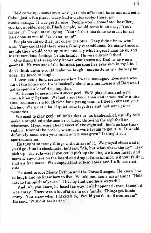19 He’d come up - sometimes we’d go to his office and hang out and get & Coke - just a fun place. They had a water cooler there, air conditioning... It was pretty nice. People would come into the office, you know, older people, Black people, would come in and say, “Your futher..!" They’d start crying. “Your father has done so much for m He’s done so much! [ love that man!”  People would do that just out of the blue. They dida’t know who [ was. They could tell there was  family resemblance. So many times in my life they would come up to me and say what a great man he is, and his tremendous feelings for his family. He was a great father!  One thing that everybody knows who knows my Dad, is he was a goofball. He was one of the funniest persons I’ve ever met in my life. | don’t think anyone could make me laugh - maybe Johnny - the way he does. He loved to laugh.  I have many fond memories when [ was a teenager. Everyone was out of the house and I was busically alone in a big house and Dad and [ got to spend a lot of time together.  He’d come home and we’d shoot pool. We’d play chess and we’d wateh Monty Python. We had a renl bond then and it was really a nice time because it’s a tough time for a young man, a fifteen - sixteen year old boy. We spent a lot of quiet time together and had some great memories.  We used to play pool and he’d take out his hankerchie, usually he’d make a stupid mistake sooner or luter, throwing the eightball or whatever. 1fyou were ahead shootin’ the eightball, her’d go like this - right in front of the pocket, when you were trying to get it in. It would definitely mess with your mind and it was great! It taught you sportsmanship.  He taught so many things without sayin’ it. We played chess and if you’d get him in checkmate, he’d say, “Ah, but what about the 2" He’d pick up - the rule was if you could pick up the king with one finger and ‘move it anywhere on the board and drop it from an inch, without falling, that’s a free move. We adopted that rule in chess and [ still use that rule.  He used to love Monty Python and the Three Stooges. He knew how {0 laugh and he knew how to live. He told me, many many times, “Hold fast to the spirit of youth.” 1 live by that and he always did.  And, uh, you know, he loved the way it all happencd - even though it was crazy. There was a lot of strife in our family. Things got kinda crazy. You know when I asked him, “Would you do it all over again?" He said, “Without hesitation!"  